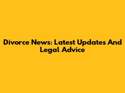 Divorce News: Latest Updates And Legal Advice