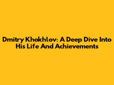 Dmitry Khokhlov: A Deep Dive Into His Life And Achievements