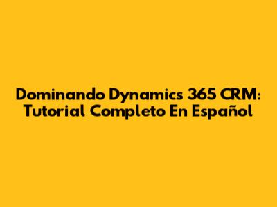 Dominando Dynamics 365 CRM: Tutorial Completo En Español