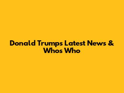 Donald Trump's Latest News & Who's Who