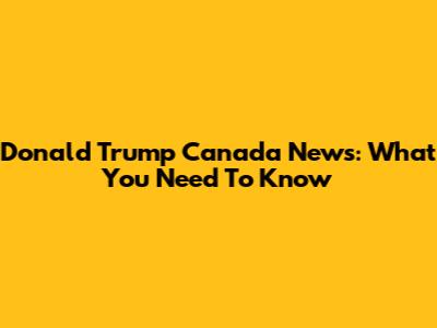 Donald Trump Canada News: What You Need To Know