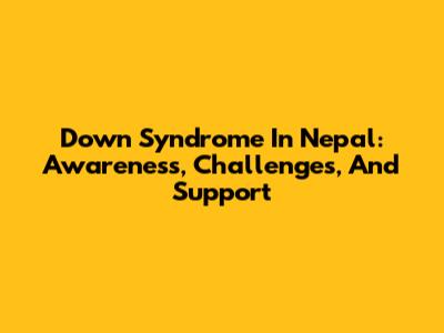 Down Syndrome In Nepal: Awareness, Challenges, And Support
