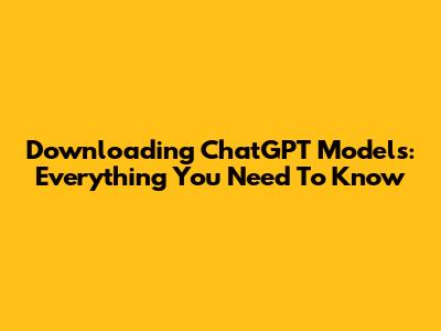 Downloading ChatGPT Models: Everything You Need To Know