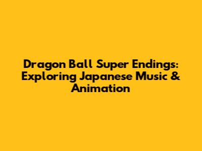 Dragon Ball Super Endings: Exploring Japanese Music & Animation