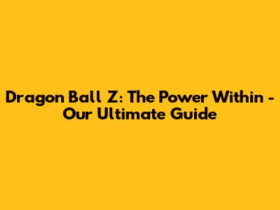 Dragon Ball Z: The Power Within - Our Ultimate Guide