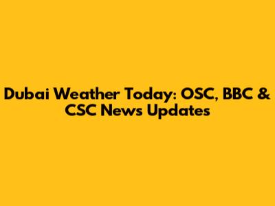 Dubai Weather Today: OSC, BBC & CSC News Updates