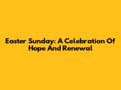 Easter Sunday: A Celebration Of Hope And Renewal