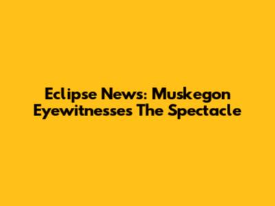 Eclipse News: Muskegon Eyewitnesses The Spectacle