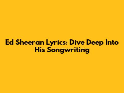 Ed Sheeran Lyrics: Dive Deep Into His Songwriting