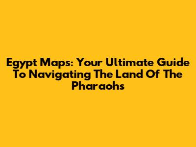 Egypt Maps: Your Ultimate Guide To Navigating The Land Of The Pharaohs