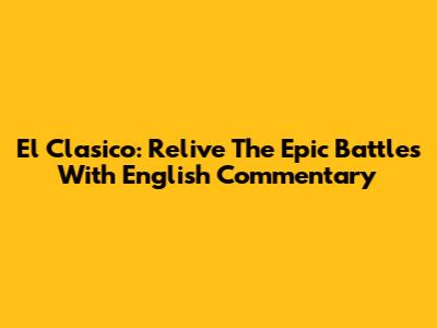 El Clasico: Relive The Epic Battles With English Commentary