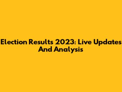 Election Results 2023: Live Updates And Analysis