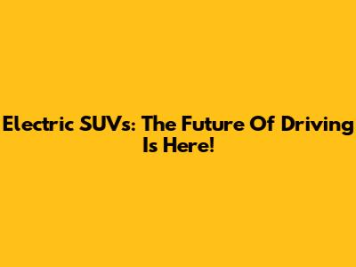 Electric SUVs: The Future Of Driving Is Here!