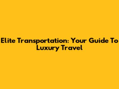 Elite Transportation: Your Guide To Luxury Travel