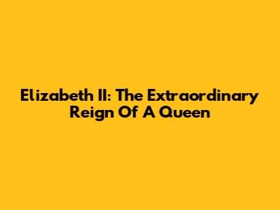 Elizabeth II: The Extraordinary Reign Of A Queen