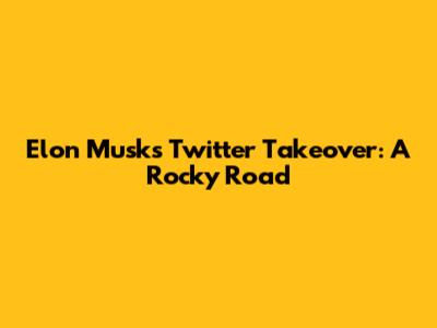 Elon Musk's Twitter Takeover: A Rocky Road