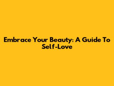 Embrace Your Beauty: A Guide To Self-Love