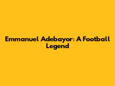 Emmanuel Adebayor: A Football Legend