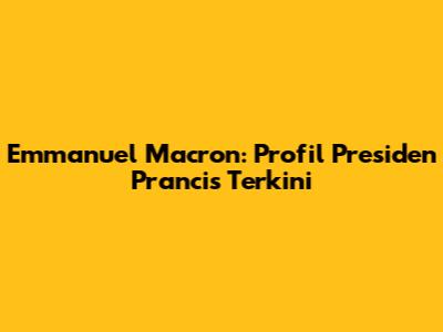 Emmanuel Macron: Profil Presiden Prancis Terkini