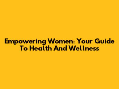 Empowering Women: Your Guide To Health And Wellness