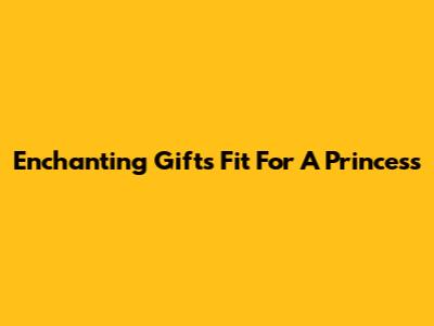 Enchanting Gifts Fit For A Princess