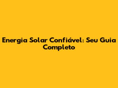 Energia Solar Confiável: Seu Guia Completo