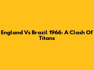 England Vs Brazil 1966: A Clash Of Titans