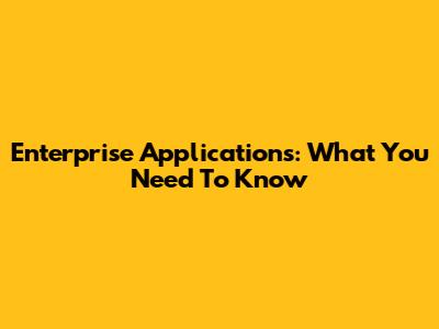 Enterprise Applications: What You Need To Know