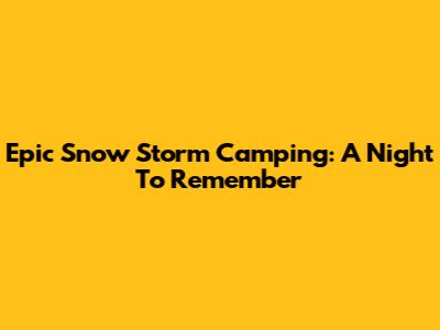 Epic Snow Storm Camping: A Night To Remember