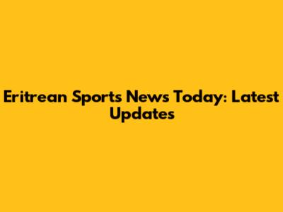 Eritrean Sports News Today: Latest Updates