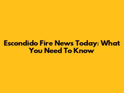 Escondido Fire News Today: What You Need To Know
