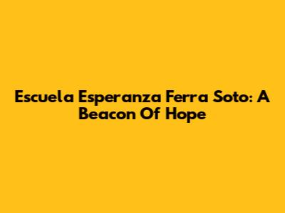 Escuela Esperanza Ferra Soto: A Beacon Of Hope