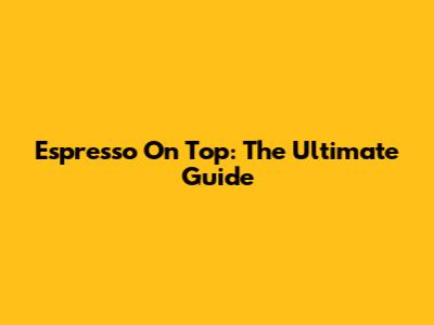 Espresso On Top: The Ultimate Guide