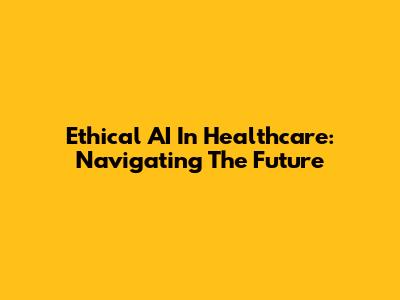 Ethical AI In Healthcare: Navigating The Future