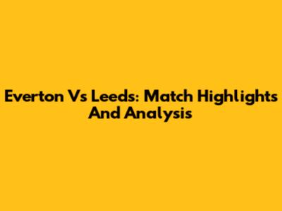 Everton Vs Leeds: Match Highlights And Analysis
