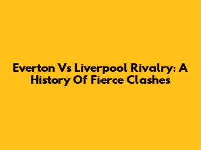 Everton Vs Liverpool Rivalry: A History Of Fierce Clashes