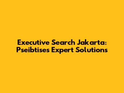 Executive Search Jakarta: Pseibtise's Expert Solutions