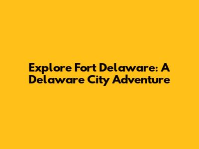 Explore Fort Delaware: A Delaware City Adventure
