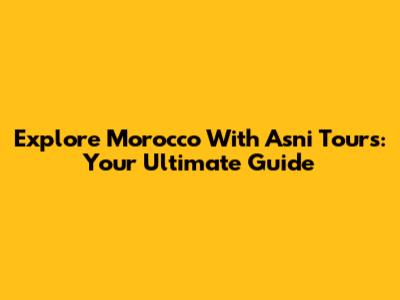 Explore Morocco With Asni Tours: Your Ultimate Guide
