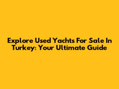 Explore Used Yachts For Sale In Turkey: Your Ultimate Guide