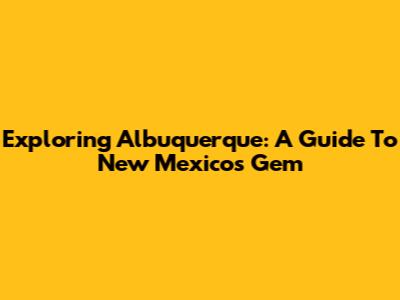 Exploring Albuquerque: A Guide To New Mexico's Gem
