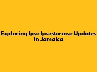 Exploring Ipse Ipsestormse Updates In Jamaica