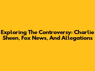 Exploring The Controversy: Charlie Sheen, Fox News, And Allegations