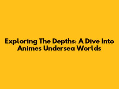 Exploring The Depths: A Dive Into Anime's Undersea Worlds