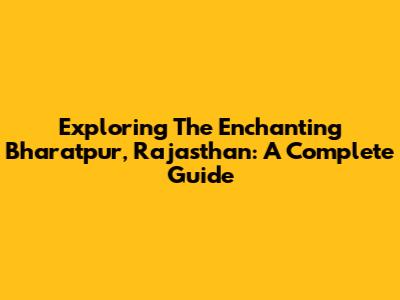 Exploring The Enchanting Bharatpur, Rajasthan: A Complete Guide
