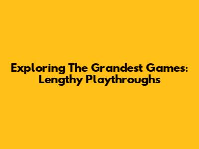 Exploring The Grandest Games: Lengthy Playthroughs