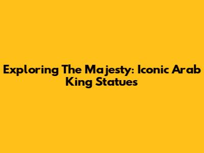 Exploring The Majesty: Iconic Arab King Statues