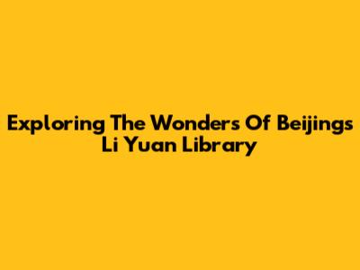 Exploring The Wonders Of Beijing's Li Yuan Library