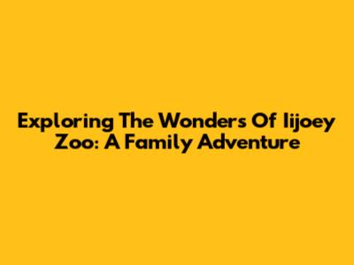Exploring The Wonders Of Iijoey Zoo: A Family Adventure