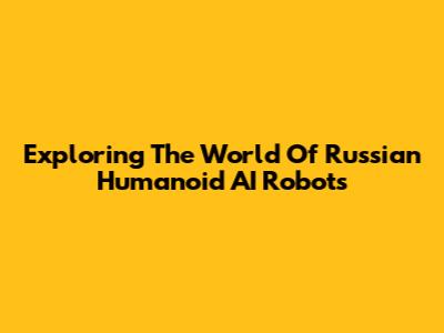 Exploring The World Of Russian Humanoid AI Robots